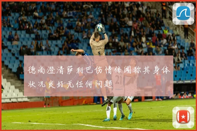 德尚澄清萨利巴伤情传闻称其身体状况良好无任何问题