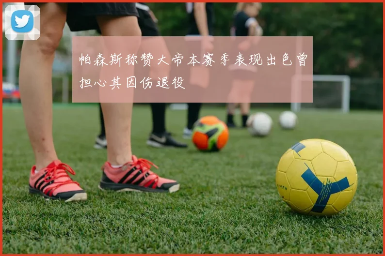 帕森斯称赞大帝本赛季表现出色曾担心其因伤退役